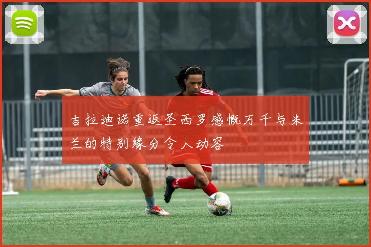 吉拉迪诺重返圣西罗感慨万千与米兰的特别缘分令人动容