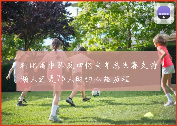 科比高中队友回忆当年总决赛支持湖人还是76人时的心路历程